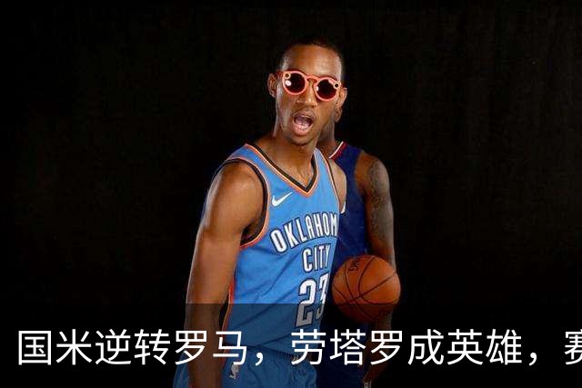 国米逆转罗马，劳塔罗成英雄，赛事精彩纷呈！